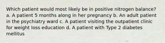 Which patient would most likely be in positive nitrogen balance? a. A patient 5 months along in her pregnancy b. An adult patient in the psychiatry ward c. A patient visiting the outpatient clinic for weight loss education d. A patient with Type 2 diabetes mellitus