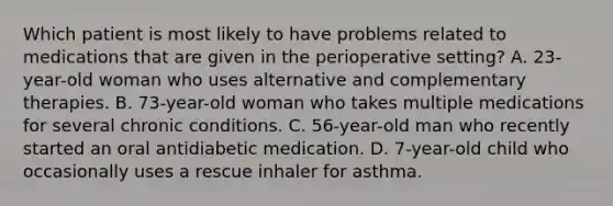 Which patient is most likely to have problems related to medications that are given in the perioperative setting? A. 23-year-old woman who uses alternative and complementary therapies. B. 73-year-old woman who takes multiple medications for several chronic conditions. C. 56-year-old man who recently started an oral antidiabetic medication. D. 7-year-old child who occasionally uses a rescue inhaler for asthma.