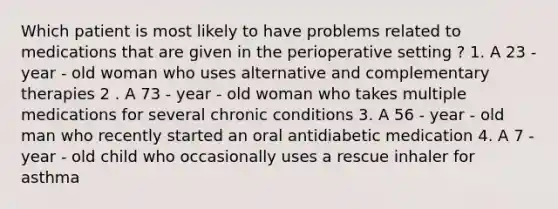 Which patient is most likely to have problems related to medications that are given in the perioperative setting ? 1. A 23 - year - old woman who uses alternative and complementary therapies 2 . A 73 - year - old woman who takes multiple medications for several chronic conditions 3. A 56 - year - old man who recently started an oral antidiabetic medication 4. A 7 - year - old child who occasionally uses a rescue inhaler for asthma