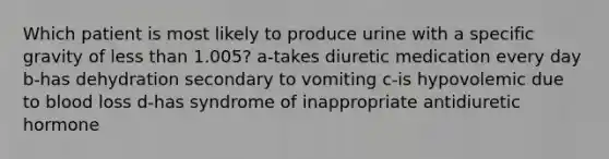 Which patient is most likely to produce urine with a specific gravity of less than 1.005? a-takes diuretic medication every day b-has dehydration secondary to vomiting c-is hypovolemic due to blood loss d-has syndrome of inappropriate antidiuretic hormone