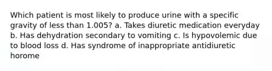 Which patient is most likely to produce urine with a specific gravity of less than 1.005? a. Takes diuretic medication everyday b. Has dehydration secondary to vomiting c. Is hypovolemic due to blood loss d. Has syndrome of inappropriate antidiuretic horome