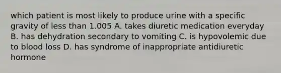 which patient is most likely to produce urine with a specific gravity of <a href='https://www.questionai.com/knowledge/k7BtlYpAMX-less-than' class='anchor-knowledge'>less than</a> 1.005 A. takes diuretic medication everyday B. has dehydration secondary to vomiting C. is hypovolemic due to blood loss D. has syndrome of inappropriate antidiuretic hormone