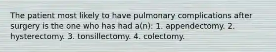 The patient most likely to have pulmonary complications after surgery is the one who has had a(n): 1. appendectomy. 2. hysterectomy. 3. tonsillectomy. 4. colectomy.