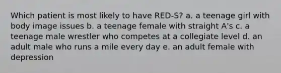 Which patient is most likely to have RED-S? a. a teenage girl with body image issues b. a teenage female with straight A's c. a teenage male wrestler who competes at a collegiate level d. an adult male who runs a mile every day e. an adult female with depression