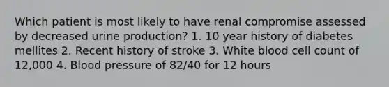 Which patient is most likely to have renal compromise assessed by decreased urine production? 1. 10 year history of diabetes mellites 2. Recent history of stroke 3. White blood cell count of 12,000 4. Blood pressure of 82/40 for 12 hours