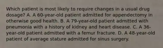 Which patient is most likely to require changes in a usual drug dosage? A. A 60-year-old patient admitted for appendectomy in otherwise good health. B. A 79-year-old patient admitted with pneumonia with a history of kidney and heart disease. C. A 36-year-old patient admitted with a femur fracture. D. A 48-year-old patient of average stature admitted for sinus surgery.