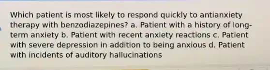 Which patient is most likely to respond quickly to antianxiety therapy with benzodiazepines? a. Patient with a history of long-term anxiety b. Patient with recent anxiety reactions c. Patient with severe depression in addition to being anxious d. Patient with incidents of auditory hallucinations