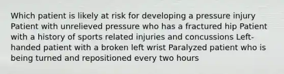 Which patient is likely at risk for developing a pressure injury Patient with unrelieved pressure who has a fractured hip Patient with a history of sports related injuries and concussions Left-handed patient with a broken left wrist Paralyzed patient who is being turned and repositioned every two hours