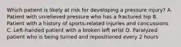 Which patient is likely at risk for developing a pressure injury? A. Patient with unrelieved pressure who has a fractured hip B. Patient with a history of sports-related injuries and concussions C. Left-handed patient with a broken left wrist D. Paralyzed patient who is being turned and repositioned every 2 hours