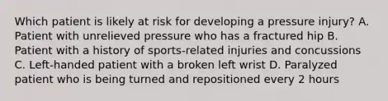 Which patient is likely at risk for developing a pressure injury? A. Patient with unrelieved pressure who has a fractured hip B. Patient with a history of sports-related injuries and concussions C. Left-handed patient with a broken left wrist D. Paralyzed patient who is being turned and repositioned every 2 hours