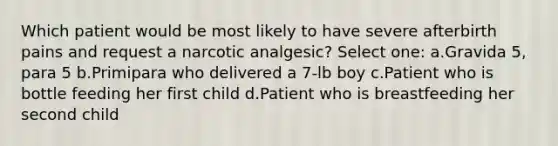 Which patient would be most likely to have severe afterbirth pains and request a narcotic analgesic? Select one: a.Gravida 5, para 5 b.Primipara who delivered a 7-lb boy c.Patient who is bottle feeding her first child d.Patient who is breastfeeding her second child