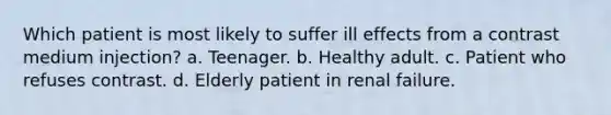 Which patient is most likely to suffer ill effects from a contrast medium injection? a. Teenager. b. Healthy adult. c. Patient who refuses contrast. d. Elderly patient in renal failure.