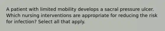 A patient with limited mobility develops a sacral pressure ulcer. Which nursing interventions are appropriate for reducing the risk for infection? Select all that apply.