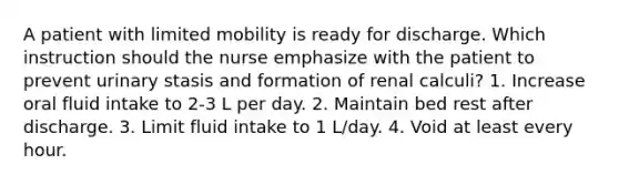 A patient with limited mobility is ready for discharge. Which instruction should the nurse emphasize with the patient to prevent urinary stasis and formation of renal calculi? 1. Increase oral fluid intake to 2-3 L per day. 2. Maintain bed rest after discharge. 3. Limit fluid intake to 1 L/day. 4. Void at least every hour.