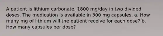 A patient is lithium carbonate, 1800 mg/day in two divided doses. The medication is available in 300 mg capsules. a. How many mg of lithium will the patient receive for each dose? b. How many capsules per dose?