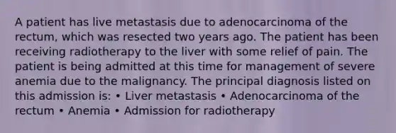 A patient has live metastasis due to adenocarcinoma of the rectum, which was resected two years ago. The patient has been receiving radiotherapy to the liver with some relief of pain. The patient is being admitted at this time for management of severe anemia due to the malignancy. The principal diagnosis listed on this admission is: • Liver metastasis • Adenocarcinoma of the rectum • Anemia • Admission for radiotherapy