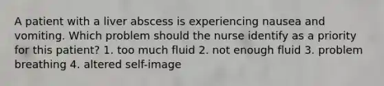 A patient with a liver abscess is experiencing nausea and vomiting. Which problem should the nurse identify as a priority for this patient? 1. too much fluid 2. not enough fluid 3. problem breathing 4. altered self-image