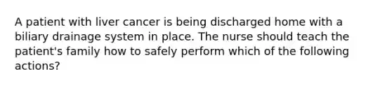 A patient with liver cancer is being discharged home with a biliary drainage system in place. The nurse should teach the patient's family how to safely perform which of the following actions?