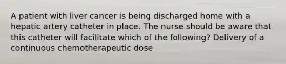 A patient with liver cancer is being discharged home with a hepatic artery catheter in place. The nurse should be aware that this catheter will facilitate which of the following? Delivery of a continuous chemotherapeutic dose