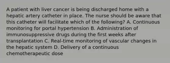 A patient with liver cancer is being discharged home with a hepatic artery catheter in place. The nurse should be aware that this catheter will facilitate which of the following? A. Continuous monitoring for portal hypertension B. Administration of immunosuppressive drugs during the first weeks after transplantation C. Real-time monitoring of vascular changes in the hepatic system D. Delivery of a continuous chemotherapeutic dose