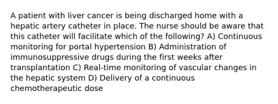 A patient with liver cancer is being discharged home with a hepatic artery catheter in place. The nurse should be aware that this catheter will facilitate which of the following? A) Continuous monitoring for portal hypertension B) Administration of immunosuppressive drugs during the first weeks after transplantation C) Real-time monitoring of vascular changes in the hepatic system D) Delivery of a continuous chemotherapeutic dose