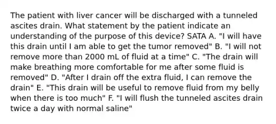 The patient with liver cancer will be discharged with a tunneled ascites drain. What statement by the patient indicate an understanding of the purpose of this device? SATA A. "I will have this drain until I am able to get the tumor removed" B. "I will not remove more than 2000 mL of fluid at a time" C. "The drain will make breathing more comfortable for me after some fluid is removed" D. "After I drain off the extra fluid, I can remove the drain" E. "This drain will be useful to remove fluid from my belly when there is too much" F. "I will flush the tunneled ascites drain twice a day with normal saline"