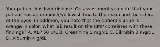 Your patient has liver disease. On assessment you note that your patient has an orangish/yellowish hue to their skin and the sclera of the eyes. In addition, you note that the patient's urine is orange in color. What lab result on the CMP correlates with these findings? A. ALP 50 U/L B. Creatinine 1 mg/dL C. Bilirubin 3 mg/dL D. Albumin 4 g/dL