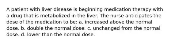 A patient with liver disease is beginning medication therapy with a drug that is metabolized in the liver. The nurse anticipates the dose of the medication to be: a. increased above the normal dose. b. double the normal dose. c. unchanged from the normal dose. d. lower than the normal dose.