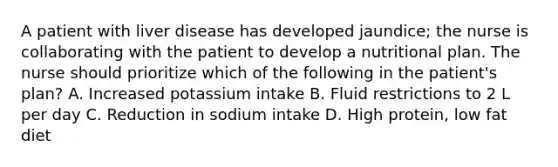 A patient with liver disease has developed jaundice; the nurse is collaborating with the patient to develop a nutritional plan. The nurse should prioritize which of the following in the patient's plan? A. Increased potassium intake B. Fluid restrictions to 2 L per day C. Reduction in sodium intake D. High protein, low fat diet