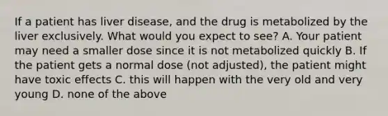 If a patient has liver disease, and the drug is metabolized by the liver exclusively. What would you expect to see? A. Your patient may need a smaller dose since it is not metabolized quickly B. If the patient gets a normal dose (not adjusted), the patient might have toxic effects C. this will happen with the very old and very young D. none of the above