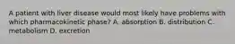 A patient with liver disease would most likely have problems with which pharmacokinetic phase? A. absorption B. distribution C. metabolism D. excretion