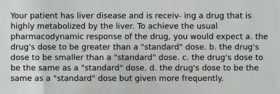 Your patient has liver disease and is receiv- ing a drug that is highly metabolized by the liver. To achieve the usual pharmacodynamic response of the drug, you would expect a. the drug's dose to be greater than a "standard" dose. b. the drug's dose to be smaller than a "standard" dose. c. the drug's dose to be the same as a "standard" dose. d. the drug's dose to be the same as a "standard" dose but given more frequently.