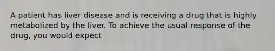 A patient has liver disease and is receiving a drug that is highly metabolized by the liver. To achieve the usual response of the drug, you would expect