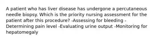 A patient who has liver disease has undergone a percutaneous needle biopsy. Which is the priority nursing assessment for the patient after this procedure? -Assessing for bleeding -Determining pain level -Evaluating urine output -Monitoring for hepatomegaly