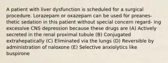 A patient with liver dysfunction is scheduled for a surgical procedure. Lorazepam or oxazepam can be used for preanes- thetic sedation in this patient without special concern regard- ing excessive CNS depression because these drugs are (A) Actively secreted in the renal proximal tubule (B) Conjugated extrahepatically (C) Eliminated via the lungs (D) Reversible by administration of naloxone (E) Selective anxiolytics like buspirone