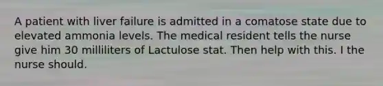 A patient with liver failure is admitted in a comatose state due to elevated ammonia levels. The medical resident tells the nurse give him 30 milliliters of Lactulose stat. Then help with this. I the nurse should.