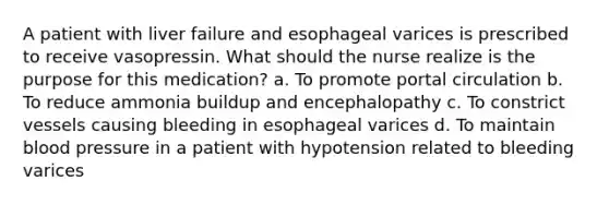 A patient with liver failure and esophageal varices is prescribed to receive vasopressin. What should the nurse realize is the purpose for this medication? a. To promote portal circulation b. To reduce ammonia buildup and encephalopathy c. To constrict vessels causing bleeding in esophageal varices d. To maintain blood pressure in a patient with hypotension related to bleeding varices