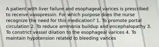 A patient with liver failure and esophageal varices is prescribed to receive vasopressin. For which purpose does the nurse recognize the need for this medication? 1. To promote portal circulation 2. To reduce ammonia buildup and encephalopathy 3. To constrict vessel dilation to the esophageal varices 4. To maintain hypotension related to bleeding varices