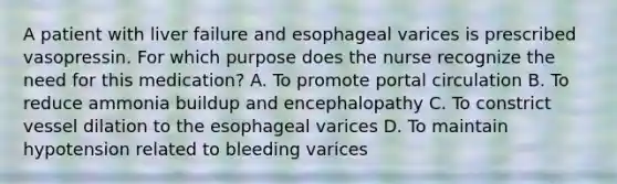 A patient with liver failure and esophageal varices is prescribed vasopressin. For which purpose does the nurse recognize the need for this medication? A. To promote portal circulation B. To reduce ammonia buildup and encephalopathy C. To constrict vessel dilation to the esophageal varices D. To maintain hypotension related to bleeding varices