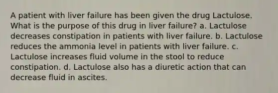 A patient with liver failure has been given the drug Lactulose. What is the purpose of this drug in liver failure? a. Lactulose decreases constipation in patients with liver failure. b. Lactulose reduces the ammonia level in patients with liver failure. c. Lactulose increases fluid volume in the stool to reduce constipation. d. Lactulose also has a diuretic action that can decrease fluid in ascites.