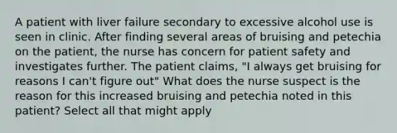 A patient with liver failure secondary to excessive alcohol use is seen in clinic. After finding several areas of bruising and petechia on the patient, the nurse has concern for patient safety and investigates further. The patient claims, "I always get bruising for reasons I can't figure out" What does the nurse suspect is the reason for this increased bruising and petechia noted in this patient? Select all that might apply