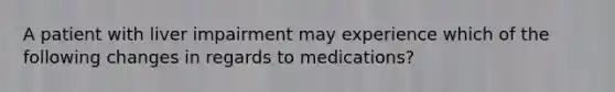 A patient with liver impairment may experience which of the following changes in regards to medications?