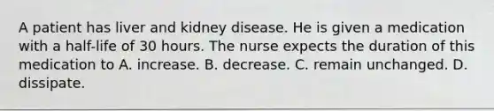 A patient has liver and kidney disease. He is given a medication with a half-life of 30 hours. The nurse expects the duration of this medication to A. increase. B. decrease. C. remain unchanged. D. dissipate.