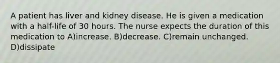 A patient has liver and kidney disease. He is given a medication with a half-life of 30 hours. The nurse expects the duration of this medication to A)increase. B)decrease. C)remain unchanged. D)dissipate