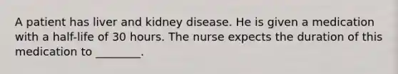 A patient has liver and kidney disease. He is given a medication with a half-life of 30 hours. The nurse expects the duration of this medication to ________.