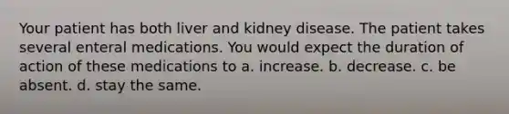 Your patient has both liver and kidney disease. The patient takes several enteral medications. You would expect the duration of action of these medications to a. increase. b. decrease. c. be absent. d. stay the same.