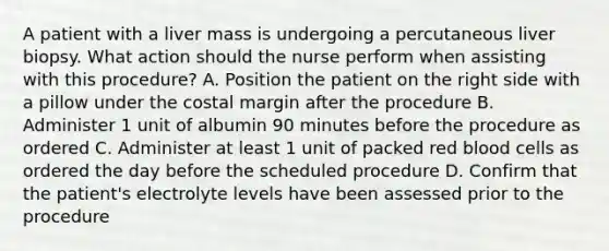 A patient with a liver mass is undergoing a percutaneous liver biopsy. What action should the nurse perform when assisting with this procedure? A. Position the patient on the right side with a pillow under the costal margin after the procedure B. Administer 1 unit of albumin 90 minutes before the procedure as ordered C. Administer at least 1 unit of packed red blood cells as ordered the day before the scheduled procedure D. Confirm that the patient's electrolyte levels have been assessed prior to the procedure