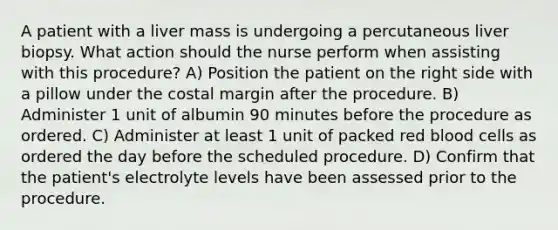 A patient with a liver mass is undergoing a percutaneous liver biopsy. What action should the nurse perform when assisting with this procedure? A) Position the patient on the right side with a pillow under the costal margin after the procedure. B) Administer 1 unit of albumin 90 minutes before the procedure as ordered. C) Administer at least 1 unit of packed red blood cells as ordered the day before the scheduled procedure. D) Confirm that the patient's electrolyte levels have been assessed prior to the procedure.