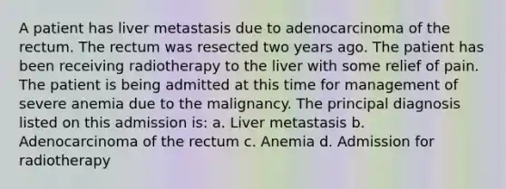 A patient has liver metastasis due to adenocarcinoma of the rectum. The rectum was resected two years ago. The patient has been receiving radiotherapy to the liver with some relief of pain. The patient is being admitted at this time for management of severe anemia due to the malignancy. The principal diagnosis listed on this admission is: a. Liver metastasis b. Adenocarcinoma of the rectum c. Anemia d. Admission for radiotherapy