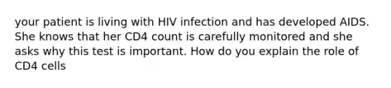 your patient is living with HIV infection and has developed AIDS. She knows that her CD4 count is carefully monitored and she asks why this test is important. How do you explain the role of CD4 cells